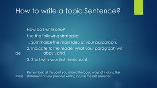 How to write a topic Sentence?
How do I write one?
Use the following strategies:
1. Summarize the main idea of your paragraph.
2. Indicate to the reader what your paragraph will
be about, and
3. Start with your first thesis point.
Remember: at this point you should the basic ways of making the
thesis statement at your previous writing class in the last semester.
 