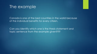 The example
Canada is one of the best countries in the world because
of the individual benefits for every citizen.
Can you identify which one is the thesis statement and
topic sentence from the example given???
 