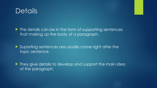 Details
 The details can be in the form of supporting sentences
that making up the body of a paragraph.
 Suporting sentences are usually come right after the
topic sentence.
 They give details to develop and support the main idea
of the paragraph.
 