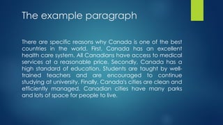 The example paragraph
There are specific reasons why Canada is one of the best
countries in the world. First, Canada has an excellent
health care system. All Canadians have access to medical
services at a reasonable price. Secondly, Canada has a
high standard of education. Students are taught by well-
trained teachers and are encouraged to continue
studying at university. Finally, Canada's cities are clean and
efficiently managed. Canadian cities have many parks
and lots of space for people to live.
 