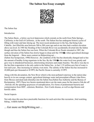 The Salton Sea Essay example
The Salton Sea
Introduction
The Salton Basin , a below sea level depression which extends on the north from Palm Springs ,
California, to the Gulf of California , in the south. The Salton Sea has undergone historic cycles of
filling with water and later drying up. The most recent predecessor to the Sea, that being Lake
Cahuilla , last filled this area between 300 to 500 years ago and at one time had a surface elevation
above sea level. In 1905 the flooding of the Colorado River was accidentally diverted into the Salton
though and thus the Salton Sea was born. When the Colorado River floods retreated in 1907, the
surface elevation of the Salton Sea slowly began to drop until the 1930�s when agricultural drainage
from the Imperial ... Show more content on Helpwriting.net ...
(Salton Sea Symposium, 1998) However , the condition of the Sea has drastically changed and so has
the amount of healthy living organisms in the Sea. By the 1980�s the water level rose greatly and
gave way to abandoned businesses, deteriorating structures and empty beaches. The above was due to
the fact that evaporation is the only outlet to the Salton Sea , in fact 1.35 million acre feet of water is
lost each year , thus increasing its salinity even more. The salinity of the Salton Sea has increased to
45,000 parts per thousand or 45 PPT; the Pacific Ocean is currently 35 PPT.
Along with this devastation, the New River which is the most polluted waterway in the nation (due
heavily to its raw sewage content, agricultural drainage water and powerplant effluent ) that flows
from Mexico and dead ends (literally) into the Salton Sea.(Salton Sea Authority and the Bureau of
Reclamation, 1997) These two factors mentioned above are the main cause for the massive fish die off
, bird die off, the speeding up process of eutrophication, five forms of predominant bacteria and
contamination from DDT , selenium, Botulism , New Castle disease, as well as alga blooms and
horrific odors.
Social Aspects
Not only does this area have practicable functions for such activities like recreation , bird watching,
hiking , wildlife habitat
... Get more on HelpWriting.net ...
 
