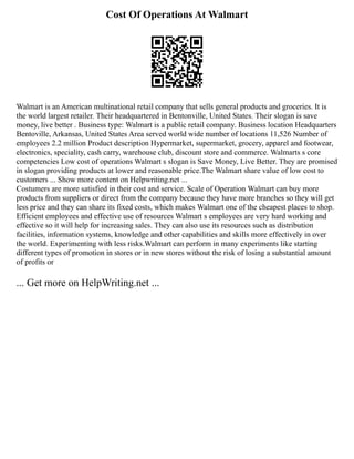 Cost Of Operations At Walmart
Walmart is an American multinational retail company that sells general products and groceries. It is
the world largest retailer. Their headquartered in Bentonville, United States. Their slogan is save
money, live better . Business type: Walmart is a public retail company. Business location Headquarters
Bentoville, Arkansas, United States Area served world wide number of locations 11,526 Number of
employees 2.2 million Product description Hypermarket, supermarket, grocery, apparel and footwear,
electronics, speciality, cash carry, warehouse club, discount store and commerce. Walmarts s core
competencies Low cost of operations Walmart s slogan is Save Money, Live Better. They are promised
in slogan providing products at lower and reasonable price.The Walmart share value of low cost to
customers ... Show more content on Helpwriting.net ...
Costumers are more satisfied in their cost and service. Scale of Operation Walmart can buy more
products from suppliers or direct from the company because they have more branches so they will get
less price and they can share its fixed costs, which makes Walmart one of the cheapest places to shop.
Efficient employees and effective use of resources Walmart s employees are very hard working and
effective so it will help for increasing sales. They can also use its resources such as distribution
facilities, information systems, knowledge and other capabilities and skills more effectively in over
the world. Experimenting with less risks.Walmart can perform in many experiments like starting
different types of promotion in stores or in new stores without the risk of losing a substantial amount
of profits or
... Get more on HelpWriting.net ...
 