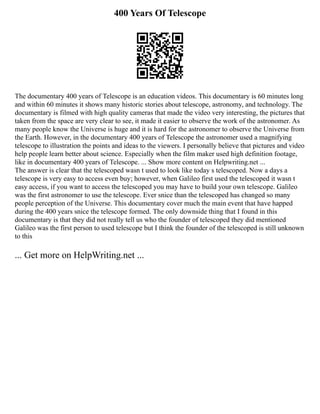 400 Years Of Telescope
The documentary 400 years of Telescope is an education videos. This documentary is 60 minutes long
and within 60 minutes it shows many historic stories about telescope, astronomy, and technology. The
documentary is filmed with high quality cameras that made the video very interesting, the pictures that
taken from the space are very clear to see, it made it easier to observe the work of the astronomer. As
many people know the Universe is huge and it is hard for the astronomer to observe the Universe from
the Earth. However, in the documentary 400 years of Telescope the astronomer used a magnifying
telescope to illustration the points and ideas to the viewers. I personally believe that pictures and video
help people learn better about science. Especially when the film maker used high definition footage,
like in documentary 400 years of Telescope. ... Show more content on Helpwriting.net ...
The answer is clear that the telescoped wasn t used to look like today s telescoped. Now a days a
telescope is very easy to access even buy; however, when Galileo first used the telescoped it wasn t
easy access, if you want to access the telescoped you may have to build your own telescope. Galileo
was the first astronomer to use the telescope. Ever snice than the telescoped has changed so many
people perception of the Universe. This documentary cover much the main event that have happed
during the 400 years snice the telescope formed. The only downside thing that I found in this
documentary is that they did not really tell us who the founder of telescoped they did mentioned
Galileo was the first person to used telescope but I think the founder of the telescoped is still unknown
to this
... Get more on HelpWriting.net ...
 