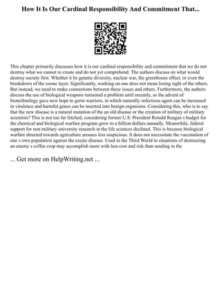 How It Is Our Cardinal Responsibility And Commitment That...
This chapter primarily discusses how it is our cardinal responsibility and commitment that we do not
destroy what we cannot re create and do not yet comprehend. The authors discuss on what would
destroy society first. Whether it be genetic diversity, nuclear war, the greenhouse effect, or even the
breakdown of the ozone layer. Significantly, working on one does not mean losing sight of the others.
But instead, we need to make connections between these issues and others. Furthermore, the authors
discuss the use of biological weapons remained a problem until recently, as the advent of
biotechnology gave new hope to germ warriors, in which naturally infectious agent can be increased
in virulence and harmful genes can be inserted into benign organisms. Considering this, who is to say
that the new disease is a natural mutation of the an old disease or the creation of military of military
scientists? This is not too far fetched, considering former U.S. President Ronald Reagan s budget for
the chemical and biological warfare program grew to a billion dollars annually. Meanwhile, federal
support for non military university research in the life sciences declined. This is because biological
warfare directed towards agriculture arouses less suspicious. It does not necessitate the vaccination of
one s own population against the exotic disease. Used in the Third World in situations of destructing
an enemy s coffee crop may accomplish more with less cost and risk than sending in the
... Get more on HelpWriting.net ...
 