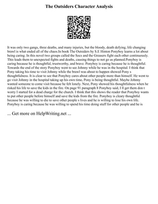 The Outsiders Character Analysis
It was only two gangs, three deaths, and many injuries, but the bloody, death defying, life changing
brawl is what ended all of the chaos.In book The Outsiders by S.E Hinton Ponyboy learns a lot about
being caring. In this novel two groups called the Socs and the Greasers fight each other continuously.
This leads them to unexpected fights and deaths, causing things to not go as planned.Ponyboy is
caring because he is thoughtful, trustworthy, and brave. Ponyboy is caring because he is thoughtful.
Towards the end of the story Ponyboy went to see Johnny while he was in the hospital. I think that
Pony taking his time to visit Johnny while the brawl was about to happen showed Pony s
thoughtfulness. It is clear to see that Ponyboy cares about other people more than himself. He went to
go visit Johnny in the hospital taking up his own time, Pony is being thoughtful. Maybe Johnny
wanted someone to come visit because he felt lonely. Next, Pony showed his thoughtfulness when he
risked his life to save the kids in the fire. On page 91 paragraph 8 Ponyboy said, I ll get them don t
worry I started for a dead charge for the church. I think that this shows the reader that Ponyboy wants
to put other people before himself and save the kids from the fire. Ponyboy is cleary thoughtful
because he was willing to die to save other people s lives and he is willing to lose his own life.
Ponyboy is caring because he was willing to spend his time doing stuff for other people and he is
... Get more on HelpWriting.net ...
 