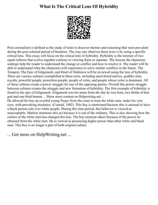 What Is The Critical Lens Of Hybridity
Post colonialism is defined as the study of texts to discover themes and reasoning that were prevalent
during the post colonial period of literature. The way one observes these texts is by using a specific
critical lens. This essay will focus on the critical lens of hybridity. Hybridity is the mixture of two
equal cultures that evolve together contrary to viewing them as separate. The lessons the characters
undergo help the reader to understand the change or conflict and how to resolve it. The reader will be
able to understand what the characters will experience to solve similar conflicts in the future. The
Tempest, The Epic of Gilgamesh, and Heart of Darkness will be reviewed using the lens of hybridity.
There are various cultures exemplified in these texts, including uncivilized natives, godlike men,
royalty, powerful people, powerless people, people of color, and people whose color is dominant. All
of these cultures create a power struggle for one of the opposing parties. Overall this power struggle
between cultures creates the struggle and new formation of hybridity. The first example of hybridity is
found in the epic of Gilgamesh. Gilgamesh was his name from the day he was born, two thirds of him
god and one third human ... Show more content on Helpwriting.net ...
He allowed his boy an overfed young Negro from the coast to treat the white men, under his very
eyes, with provoking insolence. (Conrad, 1902). This boy is mentioned because this is unusual to have
a black person rule over white people. During this time period, this behavior is viewed as
unacceptable. Marlow mentions this act because it is out of the ordinary. This is also showing how the
culture of the white men has changed this boy. The boy mistreat others because of the power he
obtained from the white men. He is viewed as possessing higher power than other white and black
men. This boy is no longer a part of both original culture
... Get more on HelpWriting.net ...
 