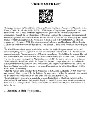 Operation Cyclone Essay
This paper discusses the United States of America Central Intelligence Agency s (CIA) counter to the
Union of Soviet Socialist Republics (USSR) 1979 invasion of Afghanistan. Operation Cyclone was a
multinational plan to defeat the Soviet aggression in Afghanistan and halt the advancement of
communism. Through the covert assistance of Operation Cyclone, the Mujahideen fighters managed
over the ten year war to defeat the massive Soviet Army and re establish their sovereignty. The lessons
learned by the Mujahideen guerillas would later be taken to task following the al Qaeda attack on
America on 11 September 2001. The subsequent decade plus war would eerily resemble the Russia
Afghanistan conflict but with different results. This research ... Show more content on Helpwriting.net
...
The Mujahideen warlords proved to admirable warriors but ineffective governmental leaders and
massive infighting ensued. A group of Pashtun fundamentalists under the title of the Taliban saw an
opportunity to unite Afghanistan and in 1994 seized Kandahar as a foothold into the country. The civil
war culminated in 1998 with the fall of the United Front in the battle of Mazar i Sharif. The Taliban
was now the primary ruling party in Afghanistan, supported by the known terrorist group al Qaeda.
This relationship would prove deadly for 3,000 Americans on 11 September 2001, when al Qaeda
conducted terrorist attacks in New York, Pennsylvania, and Virginia. Unfortunately, the CIA did not
have an effective plan on how to retrieve the unused Stingers from the Mujahideen. Bruce s (2001)
report found the following:
When the Russian forces withdrew from Afghanistan in 1989, the CIA offered a $35,000 bounty for
every unused Stinger returned. But by that time, the weapons were selling for up to twice that amount
on the international black market and few found their way back to the U.S. (p.1)
These black market stingers have reportedly been used in conflicts in Chechnya, Lebanon, and as
close to the U.S. as Columbia. Fortunately, there is no historical evidence that any of these missiles
have ever been used against U.S. forces; however, the loss of accountability must be looked on as a
failure for the
... Get more on HelpWriting.net ...
 