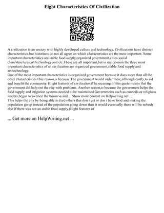Eight Characteristics Of Civilization
A civilization is an society with highly developed culture and technology. Civilizations have distinct
characteristics,but historians do not all agree on which characteristics are the most important. Some
important characteristics are stable food supply,organized government,cities,social
class/structures,art/technology and etc.These are all important,but in my opinion the three most
important characteristics of an civilization are organized government,stable food supply,and
art/technology.
One of the most important characteristics is organized government because it does more than all the
other characteristics.One reason,is because The government would order these,although costly,to aid
and benefit the community. (Eight features of civilization)The meaning of this quote means that the
government did help out the city with problems. Another reason,is because the government helps the
food supply and irrigation systems needed to be maintained.Governments such as councils or religious
leaders,began to oversee the business and ... Show more content on Helpwriting.net ...
This helps the city by being able to feed others that don t get or don t have food and making the
population go up instead of the population going down than it would eventually there will be nobody
else if there was not an stable food supply.(Eight features of
... Get more on HelpWriting.net ...
 