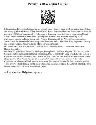 Poverty In Ohio Region Analysis
I. Introduction Poverty is about not having enough money to meet basic needs including food, clothing
and shelter ( What is Poverty, 2016). In the United States, there are 45 million Americans are living in
poverty ( 45 Million Americans, 2014). In order to determine if one is living in poverty, the United
States Census Bureau has established a poverty line that they then measure, according to the
individual s income and their family size ( Poverty Thresholds, 2016; Poorest Cities in America,
2016). Since the recession in 2008, many states have seen a rise of families living in poverty. Poverty
is a vicious cycle and has devastating effects on young children.
II. General Overview and Rationale There are three main effects that ... Show more content on
Helpwriting.net ...
It is boarded by Indiana; Kentucky; Michigan; Pennsylvania; and West Virginia. Ohio has two main
bodies of water. Running along the top of the state, Ohio is boarded by Lake Erie. Lake Erie is close to
Cleveland and the schools in this area can use the water from the lake to water the community garden
if needed. The Ohio River, then travels along the left side and the whole bottom of the state.
Cincinnati sits along the Ohio River and water from the river can be used for the community garden.
There are five islands located on the shore Ohio. Ohio s islands comprise the Catawab Island; Kelleys
Island; and the three different Bass Islands ( Ohio,
... Get more on HelpWriting.net ...
 