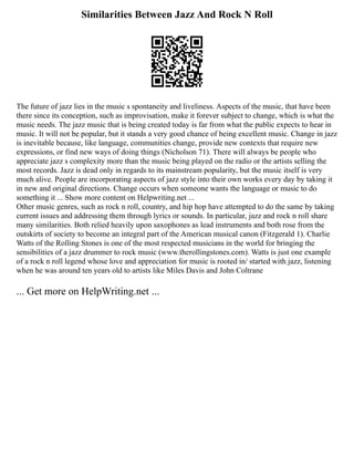 Similarities Between Jazz And Rock N Roll
The future of jazz lies in the music s spontaneity and liveliness. Aspects of the music, that have been
there since its conception, such as improvisation, make it forever subject to change, which is what the
music needs. The jazz music that is being created today is far from what the public expects to hear in
music. It will not be popular, but it stands a very good chance of being excellent music. Change in jazz
is inevitable because, like language, communities change, provide new contexts that require new
expressions, or find new ways of doing things (Nicholson 71). There will always be people who
appreciate jazz s complexity more than the music being played on the radio or the artists selling the
most records. Jazz is dead only in regards to its mainstream popularity, but the music itself is very
much alive. People are incorporating aspects of jazz style into their own works every day by taking it
in new and original directions. Change occurs when someone wants the language or music to do
something it ... Show more content on Helpwriting.net ...
Other music genres, such as rock n roll, country, and hip hop have attempted to do the same by taking
current issues and addressing them through lyrics or sounds. In particular, jazz and rock n roll share
many similarities. Both relied heavily upon saxophones as lead instruments and both rose from the
outskirts of society to become an integral part of the American musical canon (Fitzgerald 1). Charlie
Watts of the Rolling Stones is one of the most respected musicians in the world for bringing the
sensibilities of a jazz drummer to rock music (www.therollingstones.com). Watts is just one example
of a rock n roll legend whose love and appreciation for music is rooted in/ started with jazz, listening
when he was around ten years old to artists like Miles Davis and John Coltrane
... Get more on HelpWriting.net ...
 
