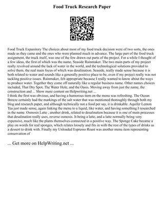 Food Truck Research Paper
Food Truck Expanitory The choices about most of my food truck decision were of two sorts, the ones
made as they came and the ones who were planned much in advance. The large part of the food truck
assignment, the truck itself, was one of the few drawn out parts of the project. For a while I thought of
a few ideas, the first of which was the name, Seaside Rainmaker. The two main parts of my project
really revolved around the lack of water in the world, and the technological solutions provided to
solve them, the real main focus of which was desalination. Seaside, really made sense because it is
both related to water and sounds like a generally positive place to be, even if my project really was not
tackling positive issues. Rainmaker, felt appropriate because I really wanted to know about the ways
to produce water. Together they come off naturally like a regular business name. Other names choices
included, That Dry Spot, The Water Hole, and the Oasis. Moving away from just the name, the
construction and ... Show more content on Helpwriting.net ...
I think the first was obvious, and having a humorous item on the menu was refreshing. The Ocean
Breeze certainly had the markings of the salt water that was mentioned thoroughly through both my
blog and research paper, and although technically not a food per say, it is drinkable. Aquifer Lemon
Tea just made sense, again linking the menu to a liquid, like water, and having something I researched
in the name. Osmosis Latte , another drink, related to desalination because it is one of main processes
that desalination really uses, reverse osmosis. It being a latte, and a latte normally being very
expensive, much like the plants themselves connected in a positive way. The Sponge Cake became a
play on words for real sponges, which relates loosely and fits in with the rest of the types of drinks as
a dessert to drink with. Finally my Unloaded Espresso Roast was another menu item representing
conservation of
... Get more on HelpWriting.net ...
 