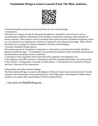 Foundation Design Lessons Learned From The Rion Antirion...
Aseismic foundation design lessons learned from the rion antirion bridge
1 Introduction
The choice of a design concept for designing foundation is decided by various factors such as
environmental conditions, information of the building, construction techniques and constraints at
finance and time. These aspects will be considered more rigid on aseismic foundation designing which
is a very broad activity requiring the synthesis of experience and technical knowledge. These will be
illustrated by an example of solutions adopted for the Rion Antiron Bridge.
2 aseismic foundation design process
The aseismic design for foundation is important so information is required and methods should be
planned at different stage: 1 investigation of environmental conditions of the soil profile (geotechnical
characterization and design seismic conditions)
2 calculation of the magnitude of the loads that will be applied to the foundation soil.
2 investigation of possible solutions 3 information about the required performance and safety factors
of the structure. 3 design phase 4 estimate of deformations. 5 consideration of constraints of finance
and time. 6 decision of the construction.
3 Description of the Rion Antirion Bridge
The Rion Antirion Bridge is located in the Region of Western Greece and crosses the Gulf of Corinth
connection the Peloponnese with mainland Greece. The bridge spans a total length of 2860m which
includes a five spans cable stayed bridge 2252m in length and two
... Get more on HelpWriting.net ...
 