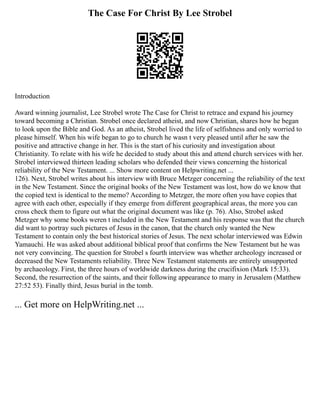 The Case For Christ By Lee Strobel
Introduction
Award winning journalist, Lee Strobel wrote The Case for Christ to retrace and expand his journey
toward becoming a Christian. Strobel once declared atheist, and now Christian, shares how he began
to look upon the Bible and God. As an atheist, Strobel lived the life of selfishness and only worried to
please himself. When his wife began to go to church he wasn t very pleased until after he saw the
positive and attractive change in her. This is the start of his curiosity and investigation about
Christianity. To relate with his wife he decided to study about this and attend church services with her.
Strobel interviewed thirteen leading scholars who defended their views concerning the historical
reliability of the New Testament. ... Show more content on Helpwriting.net ...
126). Next, Strobel writes about his interview with Bruce Metzger concerning the reliability of the text
in the New Testament. Since the original books of the New Testament was lost, how do we know that
the copied text is identical to the memo? According to Metzger, the more often you have copies that
agree with each other, especially if they emerge from different geographical areas, the more you can
cross check them to figure out what the original document was like (p. 76). Also, Strobel asked
Metzger why some books weren t included in the New Testament and his response was that the church
did want to portray such pictures of Jesus in the canon, that the church only wanted the New
Testament to contain only the best historical stories of Jesus. The next scholar interviewed was Edwin
Yamauchi. He was asked about additional biblical proof that confirms the New Testament but he was
not very convincing. The question for Strobel s fourth interview was whether archeology increased or
decreased the New Testaments reliability. Three New Testament statements are entirely unsupported
by archaeology. First, the three hours of worldwide darkness during the crucifixion (Mark 15:33).
Second, the resurrection of the saints, and their following appearance to many in Jerusalem (Matthew
27:52 53). Finally third, Jesus burial in the tomb.
... Get more on HelpWriting.net ...
 
