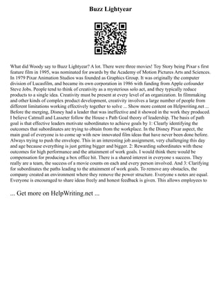 Buzz Lightyear
What did Woody say to Buzz Lightyear? A lot. There were three movies! Toy Story being Pixar s first
feature film in 1995, was nominated for awards by the Academy of Motion Pictures Arts and Sciences.
In 1979 Pixar Animation Studios was founded as Graphics Group. It was originally the computer
division of Lucasfilm, and became its own corporation in 1986 with funding from Apple cofounder
Steve Jobs. People tend to think of creativity as a mysterious solo act, and they typically reduce
products to a single idea. Creativity must be present at every level of an organization. In filmmaking
and other kinds of complex product development, creativity involves a large number of people from
different limitations working effectively together to solve ... Show more content on Helpwriting.net ...
Before the merging, Disney had a leader that was ineffective and it showed in the work they produced.
I believe Catmull and Lasseter follow the House s Path Goal theory of leadership. The basis of path
goal is that effective leaders motivate subordinates to achieve goals by 1: Clearly identifying the
outcomes that subordinates are trying to obtain from the workplace. In the Disney Pixar aspect, the
main goal of everyone is to come up with new innovated film ideas that have never been done before.
Always trying to push the envelope. This in an interesting job assignment, very challenging this day
and age because everything is just getting bigger and bigger. 2: Rewarding subordinates with these
outcomes for high performance and the attainment of work goals. I would think there would be
compensation for producing a box office hit. There is a shared interest in everyone s success. They
really are a team, the success of a movie counts on each and every person involved. And 3: Clarifying
for subordinates the paths leading to the attainment of work goals. To remove any obstacles, the
company created an environment where they remove the power structure. Everyone s notes are equal.
Everyone is encouraged to share ideas freely and honest feedback is given. This allows employees to
... Get more on HelpWriting.net ...
 