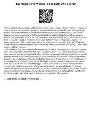 The Struggle For Women In The Early 20th Century
Women rights are human rights, and human rights are women s rights, (Hillary Clinton). The year was
1648 at the time the law stated that anyone who owned land was permitted to vote, although despite
the fact that Margaret Brent was a landowner at the time she was denied the right to vote simply
because she was a women. It was 1848 when the battle for equal rights fighting to bring an end to
women s suffrage began. In 1870 the 15th amendment was passed which gave African Americans the
right to vote, this served as a realization to women that they were not being treated equally. For
decades in the early 20th century, women have been in a battle to gain equal rights for self identity,
which influenced them during times of war by leading them to gaining jobs, and during ... Show more
content on Helpwriting.net ...
After world war two, women continuously continued to rebel by their appearance they now began to
dress less feminine to demonstrate their new found power. In 1947 the so called clothing restriction
came to an end and women were finally allowed to dress however they pleased, they began to lose the
glamorous material and clothing and began to dress more masculine. (Glamor Daze).Women found a
peaceful way to rebel against stereotypical beliefs of feminism through fashion. They used fashion as
a reminder that they ran the country during World War 2 and are capable of more than men make it
seem. Rosie the Riveter was one of the biggest female icons, she was used in an attempt to attract
women to the work force and it served to represent the massive increase of about 65% working
women during the war (History.com). Rosie the Riveter demonstrated the power that women withheld
during the countries time of need. Women during and after World War 2 changed their identity from
fragile housewifes who relied on their husbands to strong independent working
... Get more on HelpWriting.net ...
 