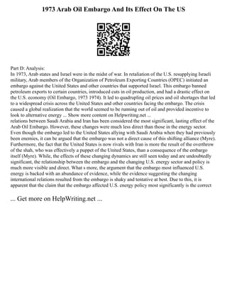 1973 Arab Oil Embargo And Its Effect On The US
Part D: Analysis:
In 1973, Arab states and Israel were in the midst of war. In retaliation of the U.S. resupplying Israeli
military, Arab members of the Organization of Petroleum Exporting Countries (OPEC) initiated an
embargo against the United States and other countries that supported Israel. This embargo banned
petroleum exports to certain countries, introduced cuts in oil production, and had a drastic effect on
the U.S. economy (Oil Embargo, 1973 1974). It led to quadrupling oil prices and oil shortages that led
to a widespread crisis across the United States and other countries facing the embargo. The crisis
caused a global realization that the world seemed to be running out of oil and provided incentive to
look to alternative energy ... Show more content on Helpwriting.net ...
relations between Saudi Arabia and Iran has been considered the most significant, lasting effect of the
Arab Oil Embargo. However, these changes were much less direct than those in the energy sector.
Even though the embargo led to the United States allying with Saudi Arabia when they had previously
been enemies, it can be argued that the embargo was not a direct cause of this shifting alliance (Myre).
Furthermore, the fact that the United States is now rivals with Iran is more the result of the overthrow
of the shah, who was effectively a puppet of the United States, than a consequence of the embargo
itself (Myre). While, the effects of these changing dynamics are still seen today and are undoubtedly
significant, the relationship between the embargo and the changing U.S. energy sector and policy is
much more visible and direct. What s more, the argument that the embargo most influenced U.S.
energy is backed with an abundance of evidence, while the evidence suggesting the changing
international relations resulted from the embargo is shaky and tentative at best. Due to this, it is
apparent that the claim that the embargo affected U.S. energy policy most significantly is the correct
... Get more on HelpWriting.net ...
 