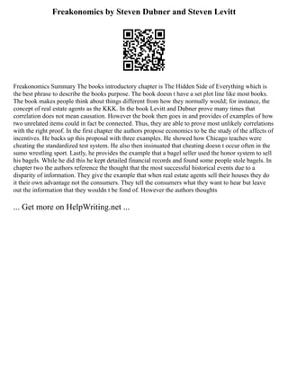 Freakonomics by Steven Dubner and Steven Levitt
Freakonomics Summary The books introductory chapter is The Hidden Side of Everything which is
the best phrase to describe the books purpose. The book doesn t have a set plot line like most books.
The book makes people think about things different from how they normally would; for instance, the
concept of real estate agents as the KKK. In the book Levitt and Dubner prove many times that
correlation does not mean causation. However the book then goes in and provides of examples of how
two unrelated items could in fact be connected. Thus, they are able to prove most unlikely correlations
with the right proof. In the first chapter the authors propose economics to be the study of the affects of
incentives. He backs up this proposal with three examples. He showed how Chicago teaches were
cheating the standardized test system. He also then insinuated that cheating doesn t occur often in the
sumo wrestling sport. Lastly, he provides the example that a bagel seller used the honor system to sell
his bagels. While he did this he kept detailed financial records and found some people stole bagels. In
chapter two the authors reference the thought that the most successful historical events due to a
disparity of information. They give the example that when real estate agents sell their houses they do
it their own advantage not the consumers. They tell the consumers what they want to hear but leave
out the information that they wouldn t be fond of. However the authors thoughts
... Get more on HelpWriting.net ...
 