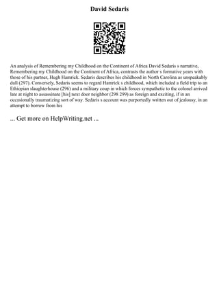 David Sedaris
An analysis of Remembering my Childhood on the Continent of Africa David Sedaris s narrative,
Remembering my Childhood on the Continent of Africa, contrasts the author s formative years with
those of his partner, Hugh Hamrick. Sedaris describes his childhood in North Carolina as unspeakably
dull (297). Conversely, Sedaris seems to regard Hamrick s childhood, which included a field trip to an
Ethiopian slaughterhouse (296) and a military coup in which forces sympathetic to the colonel arrived
late at night to assassinate [his] next door neighbor (298 299) as foreign and exciting, if in an
occasionally traumatizing sort of way. Sedaris s account was purportedly written out of jealousy, in an
attempt to borrow from his
... Get more on HelpWriting.net ...
 