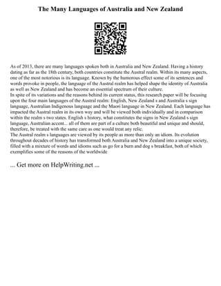The Many Languages of Australia and New Zealand
As of 2013, there are many languages spoken both in Australia and New Zealand. Having a history
dating as far as the 18th century, both countries constitute the Austral realm. Within its many aspects,
one of the most notorious is its language. Known by the humorous effect some of its sentences and
words provoke in people, the language of the Austral realm has helped shape the identity of Australia
as well as New Zealand and has become an essential spectrum of their culture.
In spite of its variations and the reasons behind its current status, this research paper will be focusing
upon the four main languages of the Austral realm: English, New Zealand s and Australia s sign
language, Australian Indigenous language and the Maori language in New Zealand. Each language has
impacted the Austral realm in its own way and will be viewed both individually and in comparison
within the realm s two states. English s history, what constitutes the signs in New Zealand s sign
language, Australian accent... all of them are part of a culture both beautiful and unique and should,
therefore, be treated with the same care as one would treat any relic.
The Austral realm s languages are viewed by its people as more than only an idiom. Its evolution
throughout decades of history has transformed both Australia and New Zealand into a unique society,
filled with a mixture of words and idioms such as go for a burn and dog s breakfast, both of which
exemplifies some of the reasons of the worldwide
... Get more on HelpWriting.net ...
 
