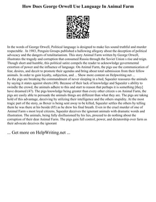 How Does George Orwell Use Language In Animal Farm
In the words of George Orwell, Political language is designed to make lies sound truthful and murder
respectable . In 1983, Penguin Groups published a hallowing allegory about the deception of political
advocacy and the dangers of totalitarianism. This story Animal Farm written by George Orwell,
illustrates the tragedy and corruption that consumed Russia through the Soviet Union s rise and reign.
Though short and humble, this political satire compels the reader to acknowledge governmental
extortion of power and the influence of language. On Animal Farm, the pigs use the communication of
fear, desires, and deceit to promote their agendas and bring about total submission from their fellow
animals. In order to gain loyalty, subjection, and ... Show more content on Helpwriting.net ...
As the pigs are breaking the commandment of never sleeping in a bed, Squealer reassures the animals
by saying it states against sheets (49). Because of their lack of knowledge and Squealer s ability to
swindle the crowd, the animals adhere to this and start to reason that perhaps it is something [they]
have dreamed (47). The pigs knowledge being greater than every other citizen s on Animal Farm, the
pigs are easily able to persuade the animals things are different than what they are. The pigs are taking
hold of this advantage, deceiving by utilizing their intelligence and the others stupidity. At the most
tragic part of the story, as Boxer is being sent away to be killed, Squealer settles the others by telling
them he was there at his beside (85) as he drew his final breath. Even in the cruel murder of one of
Animal Farm s most loyal citizens, Squealer deceives the ignorant animals with dramatic words and
illustration. The animals, being fully disillusioned by his lies, proceed to do nothing about the
corruption of their dear Animal Farm. The pigs gain full control, power, and dictatorship over farm as
their advocate deceives the ignorant
... Get more on HelpWriting.net ...
 