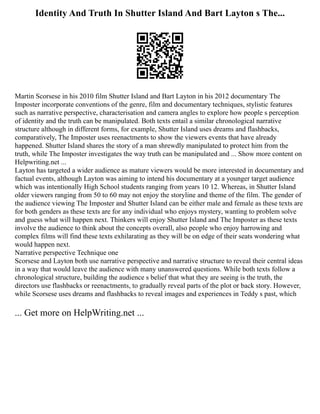 Identity And Truth In Shutter Island And Bart Layton s The...
Martin Scorsese in his 2010 film Shutter Island and Bart Layton in his 2012 documentary The
Imposter incorporate conventions of the genre, film and documentary techniques, stylistic features
such as narrative perspective, characterisation and camera angles to explore how people s perception
of identity and the truth can be manipulated. Both texts entail a similar chronological narrative
structure although in different forms, for example, Shutter Island uses dreams and flashbacks,
comparatively, The Imposter uses reenactments to show the viewers events that have already
happened. Shutter Island shares the story of a man shrewdly manipulated to protect him from the
truth, while The Imposter investigates the way truth can be manipulated and ... Show more content on
Helpwriting.net ...
Layton has targeted a wider audience as mature viewers would be more interested in documentary and
factual events, although Layton was aiming to intend his documentary at a younger target audience
which was intentionally High School students ranging from years 10 12. Whereas, in Shutter Island
older viewers ranging from 50 to 60 may not enjoy the storyline and theme of the film. The gender of
the audience viewing The Imposter and Shutter Island can be either male and female as these texts are
for both genders as these texts are for any individual who enjoys mystery, wanting to problem solve
and guess what will happen next. Thinkers will enjoy Shutter Island and The Imposter as these texts
involve the audience to think about the concepts overall, also people who enjoy harrowing and
complex films will find these texts exhilarating as they will be on edge of their seats wondering what
would happen next.
Narrative perspective Technique one
Scorsese and Layton both use narrative perspective and narrative structure to reveal their central ideas
in a way that would leave the audience with many unanswered questions. While both texts follow a
chronological structure, building the audience s belief that what they are seeing is the truth, the
directors use flashbacks or reenactments, to gradually reveal parts of the plot or back story. However,
while Scorsese uses dreams and flashbacks to reveal images and experiences in Teddy s past, which
... Get more on HelpWriting.net ...
 
