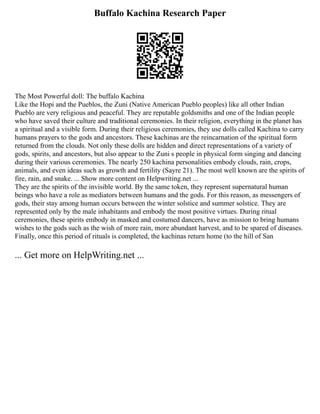 Buffalo Kachina Research Paper
The Most Powerful doll: The buffalo Kachina
Like the Hopi and the Pueblos, the Zuni (Native American Pueblo peoples) like all other Indian
Pueblo are very religious and peaceful. They are reputable goldsmiths and one of the Indian people
who have saved their culture and traditional ceremonies. In their religion, everything in the planet has
a spiritual and a visible form. During their religious ceremonies, they use dolls called Kachina to carry
humans prayers to the gods and ancestors. These kachinas are the reincarnation of the spiritual form
returned from the clouds. Not only these dolls are hidden and direct representations of a variety of
gods, spirits, and ancestors, but also appear to the Zuni s people in physical form singing and dancing
during their various ceremonies. The nearly 250 kachina personalities embody clouds, rain, crops,
animals, and even ideas such as growth and fertility (Sayre 21). The most well known are the spirits of
fire, rain, and snake. ... Show more content on Helpwriting.net ...
They are the spirits of the invisible world. By the same token, they represent supernatural human
beings who have a role as mediators between humans and the gods. For this reason, as messengers of
gods, their stay among human occurs between the winter solstice and summer solstice. They are
represented only by the male inhabitants and embody the most positive virtues. During ritual
ceremonies, these spirits embody in masked and costumed dancers, have as mission to bring humans
wishes to the gods such as the wish of more rain, more abundant harvest, and to be spared of diseases.
Finally, once this period of rituals is completed, the kachinas return home (to the hill of San
... Get more on HelpWriting.net ...
 