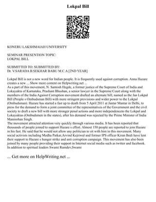 Lokpal Bill
KONERU LAKSHMAIAH UNIVERSITY
SEMINAR PRESENTION TOPIC:
LOKPAL BILL
SUBMITTED TO: SUBMITTED BY:
Dr. V.SARADA B.SEKHAR BABU M.C.A [2ND YEAR]
Lokpal Bill is not a new word for Indian people. It is frequently used against corruption. Anna Hazare
creates a new ... Show more content on Helpwriting.net ...
As a part of this movement, N. Santosh Hegde, a former justice of the Supreme Court of India and
Lokayukta of Karnataka, Prashant Bhushan, a senior lawyer in the Supreme Court along with the
members of the India Against Corruption movement drafted an alternate bill, named as the Jan Lokpal
Bill (People s Ombudsman Bill) with more stringent provisions and wider power to the Lokpal
(Ombudsman). Hazare has started a fast up to death from 5 April 2011 at Jantar Mantar in Delhi, to
press for the demand to form a joint committee of the representatives of the Government and the civil
society to draft a new bill with more stronger penal actions and more independenceto the Lokpal and
Lokayuktas (Ombudsmen in the states), after his demand was rejected by the Prime Minister of India
Manmohan Singh.
The movement attracted attention very quickly through various media. It has been reported that
thousands of people joined to support Hazare s effort. Almost 150 people are reported to join Hazare
in his fast. He said that he would not allow any politician to sit with him in this movement. Many
social activists including Medha Patkar,Arvind Kejriwal and former IPS officer Kiran Bedi have lent
their support to Hazare s hunger strike and anti corruption campaign. This movement has also been
joined by many people providing their support in Internet social media such as twitter and facebook.
In addition to spiritual leaders Swami Ramdev,Swami
... Get more on HelpWriting.net ...
 