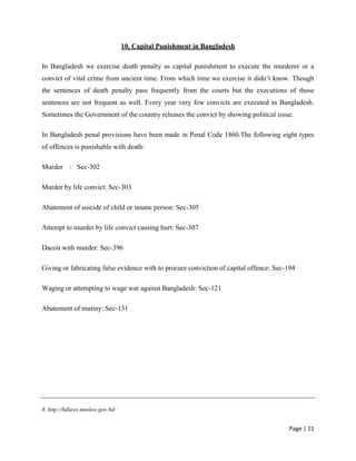 Page | 11
10. Capital Punishment in Bangladesh
In Bangladesh we exercise death penalty as capital punishment to execute the murderer or a
convict of vital crime from ancient time. From which time we exercise it didn’t know. Though
the sentences of death penalty pass frequently from the courts but the executions of those
sentences are not frequent as well. Every year very few convicts are executed in Bangladesh.
Sometimes the Government of the country releases the convict by showing political issue.
In Bangladesh penal provisions have been made in Penal Code 1860.The following eight types
of offences is punishable with death:
Murder : Sec-302
Murder by life convict: Sec-303
Abatement of suicide of child or insane person: Sec-305
Attempt to murder by life convict causing hurt: Sec-307
Dacoit with murder: Sec-396
Giving or fabricating false evidence with to procure conviction of capital offence: Sec-194
Waging or attempting to wage war against Bangladesh: Sec-121
Abatement of mutiny: Sec-131
8. http://bdlaws.minlaw.gov.bd/
 