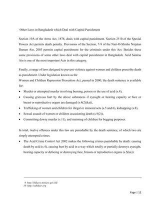 Page | 12
Other Laws in Bangladesh which Deal with Capital Punishment
Section 19A of the Arms Act, 1878, deals with capital punishment. Section 25 B of the Special
Powers Act permits death penalty. Provisions of the Section, 7-9 of the Nari-O-Shishu Nirjatan
Daman Ain, 2003 permits capital punishment for the criminals under this Act. Besides these
some provisions of some other laws deal with capital punishment in Bangladesh. Acid Santras
Ain is one of the most important Acts in this category.
Finally, a range of laws designed to prevent violence against women and children prescribe death
as punishment. Under legislation known as the
Women and Children Repression Prevention Act, passed in 2000, the death sentence is available
for:
 Murder or attempted murder involving burning, poison or the use of acid (s.4),
 Causing grievous hurt by the above substances if eyesight or hearing capacity or face or
breast or reproductive organs are damaged (s.4(2)(ka)),
 Trafficking of women and children for illegal or immoral acts (s.5 and 6), kidnapping (s.8),
 Sexual assault of women or children occasioning death (s.9(2)),
 Committing dowry murder (s.11), and maiming of children for begging purposes.
In total, twelve offences under this law are punishable by the death sentence, of which two are
simply attempted crimes.
 The Acid Crime Control Act 2002 makes the following crimes punishable by death: causing
death by acid (s.4), causing hurt by acid in a way which totally or partially destroys eyesight,
hearing capacity or defacing or destroying face, breasts or reproductive organs (s.5(ka))
9. http://bdlaws.minlaw.gov.bd/
10. http://odhikar.org
 