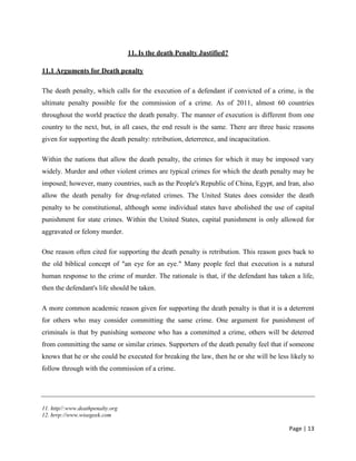 Page | 13
11. Is the death Penalty Justified?
11.1 Arguments for Death penalty
The death penalty, which calls for the execution of a defendant if convicted of a crime, is the
ultimate penalty possible for the commission of a crime. As of 2011, almost 60 countries
throughout the world practice the death penalty. The manner of execution is different from one
country to the next, but, in all cases, the end result is the same. There are three basic reasons
given for supporting the death penalty: retribution, deterrence, and incapacitation.
Within the nations that allow the death penalty, the crimes for which it may be imposed vary
widely. Murder and other violent crimes are typical crimes for which the death penalty may be
imposed; however, many countries, such as the People's Republic of China, Egypt, and Iran, also
allow the death penalty for drug-related crimes. The United States does consider the death
penalty to be constitutional, although some individual states have abolished the use of capital
punishment for state crimes. Within the United States, capital punishment is only allowed for
aggravated or felony murder.
One reason often cited for supporting the death penalty is retribution. This reason goes back to
the old biblical concept of "an eye for an eye." Many people feel that execution is a natural
human response to the crime of murder. The rationale is that, if the defendant has taken a life,
then the defendant's life should be taken.
A more common academic reason given for supporting the death penalty is that it is a deterrent
for others who may consider committing the same crime. One argument for punishment of
criminals is that by punishing someone who has a committed a crime, others will be deterred
from committing the same or similar crimes. Supporters of the death penalty feel that if someone
knows that he or she could be executed for breaking the law, then he or she will be less likely to
follow through with the commission of a crime.
11. http//:www.deathpenalty.org
12. hrrp://www.wisegeek.com
 