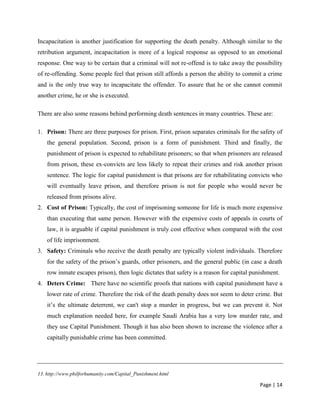 Page | 14
Incapacitation is another justification for supporting the death penalty. Although similar to the
retribution argument, incapacitation is more of a logical response as opposed to an emotional
response. One way to be certain that a criminal will not re-offend is to take away the possibility
of re-offending. Some people feel that prison still affords a person the ability to commit a crime
and is the only true way to incapacitate the offender. To assure that he or she cannot commit
another crime, he or she is executed.
There are also some reasons behind performing death sentences in many countries. These are:
1. Prison: There are three purposes for prison. First, prison separates criminals for the safety of
the general population. Second, prison is a form of punishment. Third and finally, the
punishment of prison is expected to rehabilitate prisoners; so that when prisoners are released
from prison, these ex-convicts are less likely to repeat their crimes and risk another prison
sentence. The logic for capital punishment is that prisons are for rehabilitating convicts who
will eventually leave prison, and therefore prison is not for people who would never be
released from prisons alive.
2. Cost of Prison: Typically, the cost of imprisoning someone for life is much more expensive
than executing that same person. However with the expensive costs of appeals in courts of
law, it is arguable if capital punishment is truly cost effective when compared with the cost
of life imprisonment.
3. Safety: Criminals who receive the death penalty are typically violent individuals. Therefore
for the safety of the prison’s guards, other prisoners, and the general public (in case a death
row inmate escapes prison), then logic dictates that safety is a reason for capital punishment.
4. Deters Crime: There have no scientific proofs that nations with capital punishment have a
lower rate of crime. Therefore the risk of the death penalty does not seem to deter crime. But
it’s the ultimate deterrent, we can't stop a murder in progress, but we can prevent it. Not
much explanation needed here, for example Saudi Arabia has a very low murder rate, and
they use Capital Punishment. Though it has also been shown to increase the violence after a
capitally punishable crime has been committed.
13. http://www.philforhumanity.com/Capital_Punishment.html
 