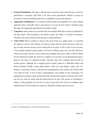 Page | 15
5. Extreme Punishment: The logic is that the more severe the crime, then the more severe the
punishment is necessary. But what is the most severe punishment: lifetime in prison or
execution? I am not sure that anyone alive is qualified to answer this question.
6. Appropriate Punishment: It is commonly believed that the punishment of a crime should
equal the crime, if possible. This is also known as "an eye for eye" justice. Therefore using
this logic, the appropriate punishment for murder is death.
7. Vengeance: Some crimes are so horrific that some people think that revenge or retribution is
the only option. This reasoning is not based on logic; but rather, it is based on emotions.
Therefore, this reason should not be deemed a valid justification.
8. Value of life: When a sentence is given in the court of law to a capital crime, it is said that
the suspect is given a life sentence of which six years must be served, however, when you
say six years must be served, you are valuing life to six years. A life is a life, it isn't six years.
If you commit murder if proven guilty you must be willing to give your own life. However,
where do you draw the line, if you commit man slaughter then you've taken a life but should
you be sentenced to death, the answer is a simple no. If you have set out determined to take a
person’s life, then it is organized murder. Therefore they have willingly taken the life of
another person. Although not a religious person myself, going to a Methodist school and
having Christian friends, having talked about it there are some things I agree with. For
Instance, in the days of moses, when the ten commandments were written, one of them what
"you shall not kill", if one of these commandments were broken by the community, the
punishment was death, mostly carried out by the stoning of the suspect. God said, life for life,
eye for eye, tooth for tooth, hand for hand and foot for foot. This section of Christianity i
believe in. But god didn't say, life for six years, it was life for life. If you are willing to take
another person’s life for whatever reason you should be willing to give your own.
14. http://www.philforhumanity.com/Capital_Punishment.html
 