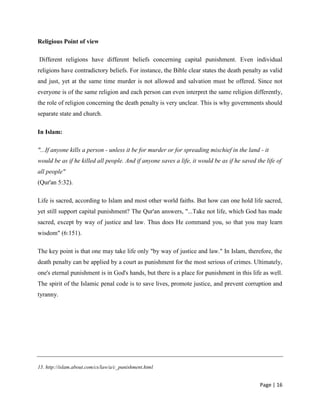 Page | 16
Religious Point of view
Different religions have different beliefs concerning capital punishment. Even individual
religions have contradictory beliefs. For instance, the Bible clear states the death penalty as valid
and just, yet at the same time murder is not allowed and salvation must be offered. Since not
everyone is of the same religion and each person can even interpret the same religion differently,
the role of religion concerning the death penalty is very unclear. This is why governments should
separate state and church.
In Islam:
"...If anyone kills a person - unless it be for murder or for spreading mischief in the land - it
would be as if he killed all people. And if anyone saves a life, it would be as if he saved the life of
all people"
(Qur'an 5:32).
Life is sacred, according to Islam and most other world faiths. But how can one hold life sacred,
yet still support capital punishment? The Qur'an answers, "...Take not life, which God has made
sacred, except by way of justice and law. Thus does He command you, so that you may learn
wisdom" (6:151).
The key point is that one may take life only "by way of justice and law." In Islam, therefore, the
death penalty can be applied by a court as punishment for the most serious of crimes. Ultimately,
one's eternal punishment is in God's hands, but there is a place for punishment in this life as well.
The spirit of the Islamic penal code is to save lives, promote justice, and prevent corruption and
tyranny.
15. http://islam.about.com/cs/law/a/c_punishment.html
 