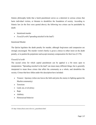 Page | 17
Islamic philosophy holds that a harsh punishment serves as a deterrent to serious crimes that
harm individual victims, or threaten to destabilize the foundation of society. According to
Islamic law (in the first verse quoted above), the following two crimes can be punishable by
death:
 Intentional murder
 Fasad fil-ardh ("spreading mischief in the land")
Intentional Murder
The Qur'an legislates the death penalty for murder, although forgiveness and compassion are
strongly encouraged. The murder victim's family is given a choice to either insist on the death
penalty, or to pardon the perpetrator and accept monetary compensation for their loss (2:178).
Fasaad fi al-ardh
The second crime for which capital punishment can be applied is a bit more open to
interpretation. "Spreading mischief in the land" can mean many different things, but is generally
interpreted to mean those crimes that affect the community as a whole, and destabilize the
society. Crimes that have fallen under this description have included:
 Treason / Apostasy (when one leaves the faith and joins the enemy in fighting against the
Muslim community)
 Terrorism
 Land, sea, or air piracy
 Rape
 Adultery
 Homosexual behavior
16. http://islam.about.com/cs/law/a/c_punishment.html
 