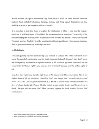 Page | 18
Actual methods of capital punishment vary from place to place. In some Muslim countries,
methods have included beheading, hanging, stoning, and firing squad. Executions are held
publicly, to serve as warnings to would-be criminals.
It is important to note that there is no place for vigilantism in Islam -- one must be properly
convicted in an Islamic court of law before the punishment can be meted out. The severity of the
punishment requires that very strict evidence standards must be met before a conviction is found.
The court also has flexibility to order less than the ultimate punishment (for example, imposing
fines or prison sentences), on a case-by-case basis.
In Christianity
The death penalty was first instituted by God Himself in Genesis 9:6: "Whoso sheddeth man's
blood, by man shall his blood be shed: for in the image of God made he man." Man didn't invent
the death penalty, so man has no right to abandon it. We live in an age when everyone is far too
concerned with "human rights", and God has been practically ignored, as if He had no rights at
all.
God does have rights and it is His right to do as He pleases with His own creation. Man is the
highest form of life on this earth, created in God's own image, and crowned with glory and
honor (Psa. 8:5). God has given man the MORAL DUTY to execute those who choose to take the
lives of others. Exodus 21:12 says, "He that smiteth a man, so that he die, shall be surely put to
death." Do you wish to honor God? Then you must support the death penalty, because God
commands it.
17. http://islam.about.com/cs/law/a/c_punishment.html
18. www.proofdirectory.org/bible-say-captial-punisment
 