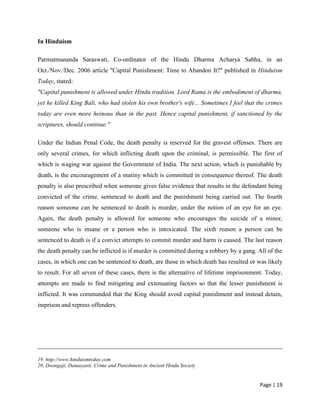 Page | 19
In Hinduism
Parmatmananda Saraswati, Co-ordinator of the Hindu Dharma Acharya Sabha, in an
Oct./Nov./Dec. 2006 article "Capital Punishment: Time to Abandon It?" published in Hinduism
Today, stated:
"Capital punishment is allowed under Hindu tradition. Lord Rama is the embodiment of dharma,
yet he killed King Bali, who had stolen his own brother's wife... Sometimes I feel that the crimes
today are even more heinous than in the past. Hence capital punishment, if sanctioned by the
scriptures, should continue."
Under the Indian Penal Code, the death penalty is reserved for the gravest offenses. There are
only several crimes, for which inflicting death upon the criminal, is permissible. The first of
which is waging war against the Government of India. The next action, which is punishable by
death, is the encouragement of a mutiny which is committed in consequence thereof. The death
penalty is also prescribed when someone gives false evidence that results in the defendant being
convicted of the crime, sentenced to death and the punishment being carried out. The fourth
reason someone can be sentenced to death is murder, under the notion of an eye for an eye.
Again, the death penalty is allowed for someone who encourages the suicide of a minor,
someone who is insane or a person who is intoxicated. The sixth reason a person can be
sentenced to death is if a convict attempts to commit murder and harm is caused. The last reason
the death penalty can be inflicted is if murder is committed during a robbery by a gang. All of the
cases, in which one can be sentenced to death, are those in which death has resulted or was likely
to result. For all seven of these cases, there is the alternative of lifetime imprisonment. Today,
attempts are made to find mitigating and extenuating factors so that the lesser punishment is
inflicted. It was commanded that the King should avoid capital punishment and instead detain,
imprison and repress offenders.
19. http;//www.hinduismtoday.com
20. Doongaji, Damayanti. Crime and Punishment in Ancient Hindu Society
 