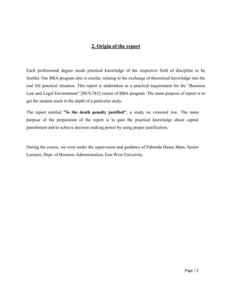 Page | 2
2. Origin of the report
Each professional degree needs practical knowledge of the respective field of discipline to be
fruitful. Our BBA program also is similar, relating to the exchange of theoretical knowledge into the
real life practical situation. This report is undertaken as a practical requirement for the “Business
Law and Legal Environment” [BUS-361] course of BBA program. The main purpose of report is to
get the student reach in the depth of a particular study.
The report entitled "Is the death penalty justified", a study on criminal law. The main
purpose of the preparation of the report is to gain the practical knowledge about capital
punishment and to achieve decision making power by using proper justification.
During the course, we were under the supervision and guidance of Fahmida Hasan Mam, Senior
Lecturer, Dept. of Business Administration, East West University.
 