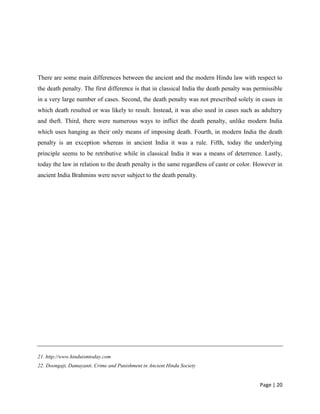 Page | 20
There are some main differences between the ancient and the modern Hindu law with respect to
the death penalty. The first difference is that in classical India the death penalty was permissible
in a very large number of cases. Second, the death penalty was not prescribed solely in cases in
which death resulted or was likely to result. Instead, it was also used in cases such as adultery
and theft. Third, there were numerous ways to inflict the death penalty, unlike modern India
which uses hanging as their only means of imposing death. Fourth, in modern India the death
penalty is an exception whereas in ancient India it was a rule. Fifth, today the underlying
principle seems to be retributive while in classical India it was a means of deterrence. Lastly,
today the law in relation to the death penalty is the same regardless of caste or color. However in
ancient India Brahmins were never subject to the death penalty.
21. http;//www.hinduismtoday.com
22. Doongaji, Damayanti. Crime and Punishment in Ancient Hindu Society
 