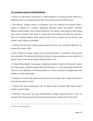 Page | 21
11.2 Arguments against Capital Punishment
1. Prison: It is often believe that prison is a viable alternative to executing a person. However as
mentioned above, even imprisonment for life with no chance of parole still has issues.
2. Not Humane: Killing a person is not humane, even if the criminal is not humane. What is
humane is subjective to a person’s upbringing, education, beliefs, and religion. Therefore
different people interpret what is humane differently. For instance, some people consider putting
a pet asleep is humane if the animal is in great pain, but doing the same thing for a person is
often not considered humane. Other people would not kill an animal even for food. In some
cultures, mercy killings are honorable.
3. Fairness: The life of the criminal cannot compensate for the crime committed. Basically, two
wrongs do not make a right.
4. Pain of Death: Executing a person can be quick and painless, or executing a person can be
slow and painful. The method, and therefore the pain, of capital punishment is also subjective to
society’s norms. Some cultures prefer suffering, others do not.
5. Violates Human Rights: Some groups of people deem death a violation of the person’s right to
live. Other groups of people disagree that the death penalty is a cruel and unusual punishment.
There is no clear definition of what human rights are, so there will always be disagreements with
whether it violates human rights.
6. Wrongly Convicted: Some people executed were proven too late to be wrongly convicted of a
crime that they did not commit.
7. Playing God: Some people believe that all deaths should be natural. Other people believe
murder is a part of nature.
8. Salvation: Felons have less time and likelihood of finding spiritual salvation if they are
executed. The obvious question for this reasoning is salvation a valid concern for the state?
23. http://www.amnestyusa.org
 
