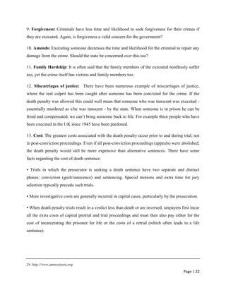 Page | 22
9. Forgiveness: Criminals have less time and likelihood to seek forgiveness for their crimes if
they are executed. Again, is forgiveness a valid concern for the government?
10. Amends: Executing someone decreases the time and likelihood for the criminal to repair any
damage from the crime. Should the state be concerned over this too?
11. Family Hardship: It is often said that the family members of the executed needlessly suffer
too, yet the crime itself has victims and family members too.
12. Miscarriages of justice: There have been numerous example of miscarriages of justice,
where the real culprit has been caught after someone has been convicted for the crime. If the
death penalty was allowed this could well mean that someone who was innocent was executed -
essentially murdered as s/he was innocent - by the state. When someone is in prison he can be
freed and compensated, we can’t bring someone back to life. For example three people who have
been executed in the UK since 1945 have been pardoned.
13. Cost: The greatest costs associated with the death penalty occur prior to and during trial, not
in post-conviction proceedings. Even if all post-conviction proceedings (appeals) were abolished,
the death penalty would still be more expensive than alternative sentences. There have some
facts regarding the cost of death sentence:
• Trials in which the prosecutor is seeking a death sentence have two separate and distinct
phases: conviction (guilt/innocence) and sentencing. Special motions and extra time for jury
selection typically precede such trials.
• More investigative costs are generally incurred in capital cases, particularly by the prosecution.
• When death penalty trials result in a verdict less than death or are reversed, taxpayers first incur
all the extra costs of capital pretrial and trial proceedings and must then also pay either for the
cost of incarcerating the prisoner for life or the costs of a retrial (which often leads to a life
sentence).
24. http://www.amnestyusa.org
 