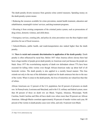 Page | 23
The death penalty diverts resources from genuine crime control measures. Spending money on
the death penalty system means:
• Reducing the resources available for crime prevention, mental health treatment, education and
rehabilitation, meaningful victims' services, and drug treatment programs.
• Diverting it from existing components of the criminal justice system, such as prosecutions of
drug crimes, domestic violence, and child abuse.
• Emergency services, creating jobs, and police & crime prevention were the three highest rated
priorities for use of fiscal resources.
• Schools/libraries, public health, and roads/transportation also ranked higher than the death
penalty.
14. There is racial and economic discrimination in application of the death penalty: Death
penalty is often influenced by racial bias. Before 1857 when America allows slavery there had
been a huge number of people given death penalty on American court just because the people are
black. Since 1977 the overwhelming majority of death row defendants almost 77% have been
executed for killing white victims even though African-American make up about half of all
homicide victims. The death penalty is also applied in a racially biased manner. This bias
extends not only to the race of the defendants singled out for death sentences but also to the race
of the victim. When it comes to the death penalty, the lives of minorities are valued less than that
of whites.
African Americans are 12 percent of the U.S. population, but 42 percent of prisoners on death
row. In Pennsylvania, Louisiana and Maryland, and in the U.S. military and federal system, more
than 60 percent of those on death row are Black; Virginia, Arkansas, Mississippi, North
Carolina, South Carolina and Ohio all have death rows where more than 50 percent are African
American. Although Blacks constitute approximately 50 percent of murder victims each year, 80
percent of the victims in death penalty cases were white, and only 14 percent were Black.
25. http://www.amnestyusa.org
 