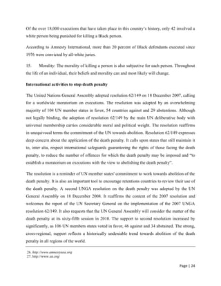 Page | 24
Of the over 18,000 executions that have taken place in this country’s history, only 42 involved a
white person being punished for killing a Black person.
According to Amnesty International, more than 20 percent of Black defendants executed since
1976 were convicted by all-white juries.
15. Morality: The morality of killing a person is also subjective for each person. Throughout
the life of an individual, their beliefs and morality can and most likely will change.
International activities to stop death penalty
The United Nations General Assembly adopted resolution 62/149 on 18 December 2007, calling
for a worldwide moratorium on executions. The resolution was adopted by an overwhelming
majority of 104 UN member states in favor, 54 countries against and 29 abstentions. Although
not legally binding, the adoption of resolution 62/149 by the main UN deliberative body with
universal membership carries considerable moral and political weight. The resolution reaffirms
in unequivocal terms the commitment of the UN towards abolition. Resolution 62/149 expresses
deep concern about the application of the death penalty. It calls upon states that still maintain it
to, inter alia, respect international safeguards guaranteeing the rights of those facing the death
penalty, to reduce the number of offences for which the death penalty may be imposed and “to
establish a moratorium on executions with the view to abolishing the death penalty”.
The resolution is a reminder of UN member states' commitment to work towards abolition of the
death penalty. It is also an important tool to encourage retentions countries to review their use of
the death penalty. A second UNGA resolution on the death penalty was adopted by the UN
General Assembly on 18 December 2008. It reaffirms the content of the 2007 resolution and
welcomes the report of the UN Secretary General on the implementation of the 2007 UNGA
resolution 62/149. It also requests that the UN General Assembly will consider the matter of the
death penalty at its sixty-fifth session in 2010. The support to second resolution increased by
significantly, as 106 UN members states voted in favor, 46 against and 34 abstained. The strong,
cross-regional, support reflects a historically undeniable trend towards abolition of the death
penalty in all regions of the world.
26. http://www.amnestyusa.org
27. http://www.un.org/
 