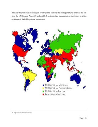 Page | 25
Amnesty International is calling on countries that still use the death penalty to embrace the call
from the UN General Assembly and establish an immediate moratorium on executions as a first
step towards abolishing capital punishment.
28. http://www.amnestyusa.org
 