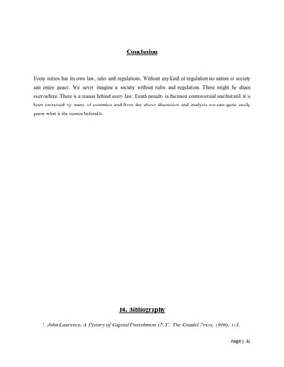 Page | 31
Conclusion
Every nation has its own law, rules and regulations. Without any kind of regulation no nation or society
can enjoy peace. We never imagine a society without rules and regulation. There might be chaos
everywhere. There is a reason behind every law. Death penalty is the most controversial one but still it is
been exercised by many of countries and from the above discussion and analysis we can quite easily
guess what is the reason behind it.
14. Bibliography
1. John Laurence, A History of Capital Punishment (N.Y.: The Citadel Press, 1960), 1-3.
 