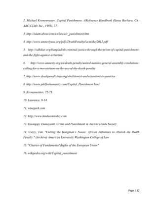 Page | 32
2. Michael Kronenwetter, Capital Punishment: AReference Handbook (Santa Barbara, CA:
ABC-CLIO, Inc., 1993), 71.
3. http://islam.about.com/cs/law/a/c_punishment.htm
4. http://www.amnestyusa.org/pdfs/DeathPenaltyFactsMay2012.pdf
5. http://odhikar.org/bangladesh-criminal-justice-through-the-prism-of-capital-punishment-
and-the-fight-against-terrorism/
6. http://www.amnesty.org/en/death-penalty/united-nations-general-assembly-resolutions-
calling-for-a-moratorium-on-the-use-of-the-death-penalty
7. http://www.deathpenaltyinfo.org/abolitionist-and-retentionist-countries
8. http://www.philforhumanity.com/Capital_Punishment.html
9. Kronenwetter, 72-73.
10. Laurence, 9-14.
11. wisegeek.com
12. http;//www.hinduismtoday.com
13. Doongaji, Damayanti. Crime and Punishment in Ancient Hindu Society
14. Curry, Tim. "Cutting the Hangman’s Noose: African Initiatives to Abolish the Death
Penalty." (Archive) American University Washington College of Law
15. "Charter of Fundamental Rights of the European Union"
16. wikipedia.org/wiki/Capital_punishment
 