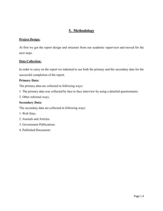 Page | 4
5. Methodology
Project Design:
At first we got the report design and structure from our academic supervisor and moved for the
next steps.
Data Collection:
In order to carry on the report we indented to use both the primary and the secondary data for the
successful completion of the report.
Primary Data:
The primary data are collected in following ways:
1. The primary data was collected by face to face interview by using a detailed questionnaire.
2. Other informal ways.
Secondary Data:
The secondary data are collected in following ways:
1. Web Sites.
2. Journals and Articles.
3. Government Publications
4. Published Documents
 