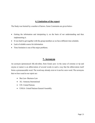 Page | 5
6. Limitation of the report
The Study was limited by a number of factors. Some Constraints are given below-
 Getting the information and interpreting it, on the basis of our understanding and then
implementing it.
 It was hard to get-together with the group members as we have different time schedule.
 Lack of reliable source for information
 Time limitation is one of the major problems.
7. Acronym
An acronym (pronounced AK-ruh-nihm, from Greek acro- in the sense of extreme or tip and
onyma or name) is an abbreviation of several words in such a way that the abbreviation itself
forms a pronounceable word. The word may already exist or it can be a new word. The acronyms
that we have used in our report are:
 Bus Law- Business Law
 AL- Amnesty International
 UN- United Nations
 UNGA- United Nations General Assembly
 