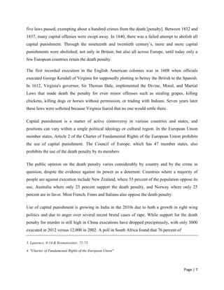 Page | 7
five laws passed, exempting about a hundred crimes from the death [penalty]. Between 1832 and
1837, many capital offenses were swept away. In 1840, there was a failed attempt to abolish all
capital punishment. Through the nineteenth and twentieth century’s, more and more capital
punishments were abolished, not only in Britain, but also all across Europe, until today only a
few European countries retain the death penalty.
The first recorded execution in the English American colonies was in 1608 when officials
executed George Kendall of Virginia for supposedly plotting to betray the British to the Spanish.
In 1612, Virginia's governor, Sir Thomas Dale, implemented the Divine, Moral, and Martial
Laws that made death the penalty for even minor offenses such as stealing grapes, killing
chickens, killing dogs or horses without permission, or trading with Indians. Seven years later
these laws were softened because Virginia feared that no one would settle there.
Capital punishment is a matter of active controversy in various countries and states, and
positions can vary within a single political ideology or cultural region. In the European Union
member states, Article 2 of the Charter of Fundamental Rights of the European Union prohibits
the use of capital punishment. The Council of Europe, which has 47 member states, also
prohibits the use of the death penalty by its members
The public opinion on the death penalty varies considerably by country and by the crime in
question, despite the evidence against its power as a deterrent. Countries where a majority of
people are against execution include New Zealand, where 55 percent of the population oppose its
use, Australia where only 23 percent support the death penalty, and Norway where only 25
percent are in favor. Most French, Finns and Italians also oppose the death penalty.
Use of capital punishment is growing in India in the 2010s due to both a growth in right wing
politics and due to anger over several recent brutal cases of rape. While support for the death
penalty for murder is still high in China executions have dropped precipitously, with only 3000
executed in 2012 versus 12,000 in 2002. A poll in South Africa found that 76 percent of
3. Laurence, 9-14 & Kronenwetter, 72-73.
4. "Charter of Fundamental Rights of the European Union"
 