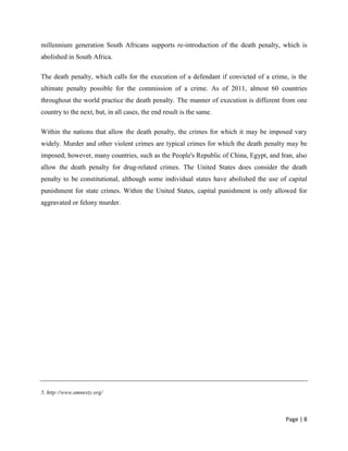 Page | 8
millennium generation South Africans supports re-introduction of the death penalty, which is
abolished in South Africa.
The death penalty, which calls for the execution of a defendant if convicted of a crime, is the
ultimate penalty possible for the commission of a crime. As of 2011, almost 60 countries
throughout the world practice the death penalty. The manner of execution is different from one
country to the next, but, in all cases, the end result is the same.
Within the nations that allow the death penalty, the crimes for which it may be imposed vary
widely. Murder and other violent crimes are typical crimes for which the death penalty may be
imposed; however, many countries, such as the People's Republic of China, Egypt, and Iran, also
allow the death penalty for drug-related crimes. The United States does consider the death
penalty to be constitutional, although some individual states have abolished the use of capital
punishment for state crimes. Within the United States, capital punishment is only allowed for
aggravated or felony murder.
5. http://www.amnesty.org/
 