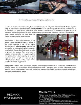 Hire the mechanics professional for getting good car service
La gente siempre quiere tener un muy buen servicio de su automóvil y es realmente importante que la gente
tenga muy buenos servicios de automóvil. La caja de bola de un automóvil puede dar un muy buen servicio en
el automóvil y la gente puede obtener un buen millaje y servicio desde su automóvil. Las pelotas para el
automóvil pueden proporcionar el mejor rendimiento y ayudar a que el automóvil funcione sin problemas. La
gente puede conseguir un buen nivel de
confort usando las bolas del automóvil.
While driving a car it is really important for the
people to have a very good body for the car so
that people travelling in that car can have a
better security. Body parts auto is one of the
best option for those people who want a very
good body of the car. Best body parts can able
to protect the people from any type of
accident which can able to happen anytime.
For getting the better security it is really
important for the people to have a very good
safety feature in the cat so that people did not
have to suffer from any problem.
Auto parts in Carolina is the best option available for those people who want to have a very good body parts
for their vehicle. It is really important for the people to have a very good parts for their automotive so that
they can able to have all safety measures. People who are searching for the best auto parts can able to get a
very good design for their vehicle.
 